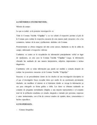 4.1.MÉTODOS E INSTRUMENTOS:
Método de campo:
Lo que se realizó en la posterior investigación es:
Visité la Comuna Tsáchila “Chigüilpe” a su vez solicité el respectivo permiso al jefe de
la Comuna para realizar la respectiva encuesta de esta manera pude encuestar a los a los
comuneros, turistas de la zona y poblaciones aledañas a la Comuna.
Posteriormente se obtuvo imágenes del sitio como anexos, finalmente se dio la salida de
campo, elaborando el respectivo informe.
Cualitativa: se centra en la recopilación de información principalmente verbal en lugar
de mediciones, en este caso la Comuna Tsáchila “Chigüilpe” Luego, la información
obtenida fue analizada de una manera interpretativa, subjetiva, impresionista e incluso
diagnóstica.
Cuantitativa: sólo se reúne información que puede ser medida o contada después de
realizar las posteriores encuestas en la Comuna Tsáchila “Chigüilpe”
Encuesta: es un procedimiento dentro de los diseños de una investigación descriptiva en
el que el investigador busca recopilar datos por medio de un cuestionario previamente
diseñado, sin modificar el entorno ni el fenómeno donde se recoge la información ya
sea para entregarlo en forma gráfica o tabla. Los datos se obtienen realizando un
conjunto de preguntas normalizadas dirigidas a una muestra representativa o al conjunto
total de la población estadística en estudio, integrada a menudo por personas, empresas
o antes institucionales, con el fin de conocer estados de opinión, ideas, características o
hechos específicos.
4.2.MATERIALES:
- Cámara fotográfica
 
