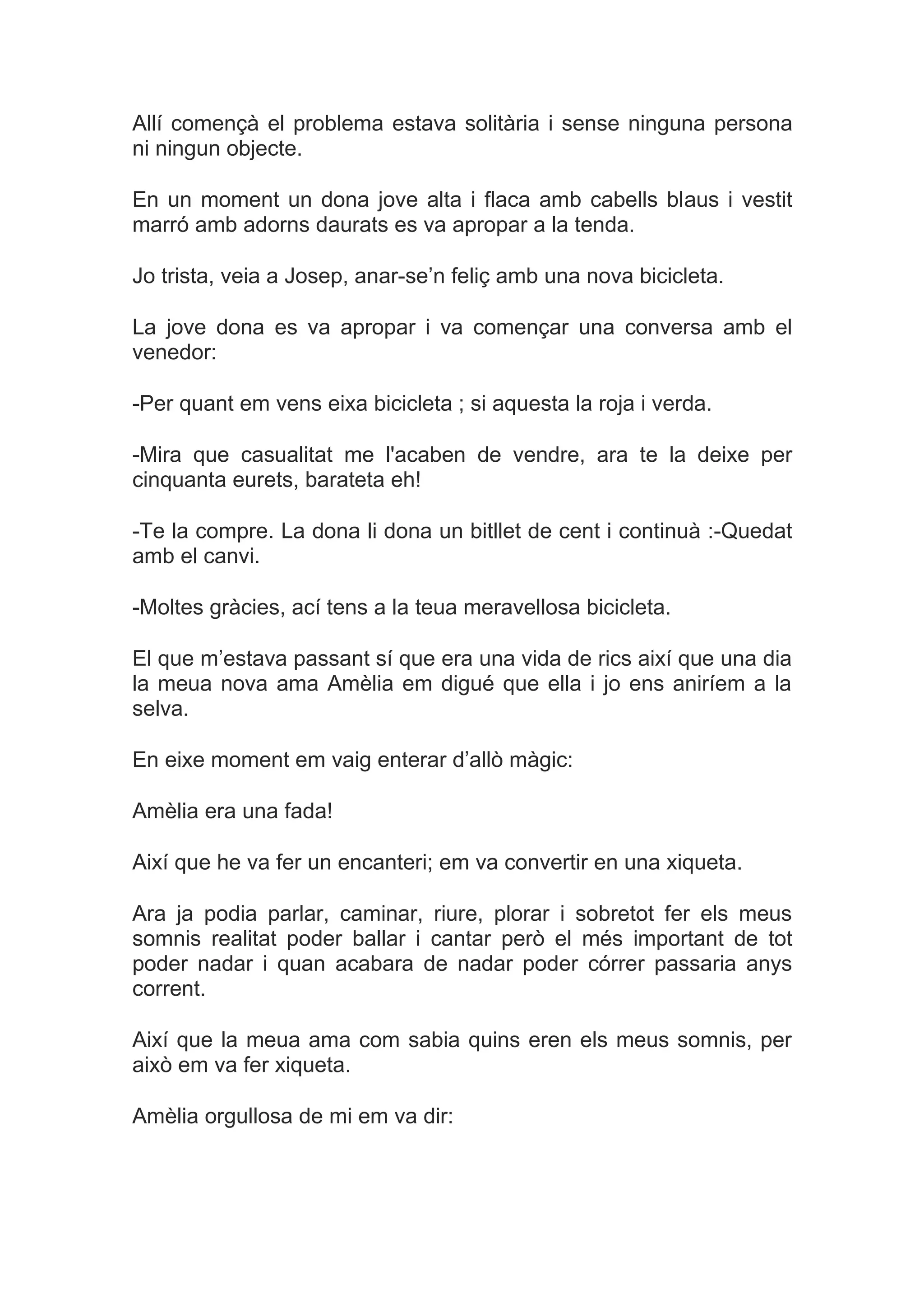 Allí començà el problema estava solitària i sense ninguna persona
ni ningun objecte.

En un moment un dona jove alta i flaca amb cabells blaus i vestit
marró amb adorns daurats es va apropar a la tenda.

Jo trista, veia a Josep, anar-se’n feliç amb una nova bicicleta.

La jove dona es va apropar i va començar una conversa amb el
venedor:

-Per quant em vens eixa bicicleta ; si aquesta la roja i verda.

-Mira que casualitat me l'acaben de vendre, ara te la deixe per
cinquanta eurets, barateta eh!

-Te la compre. La dona li dona un bitllet de cent i continuà :-Quedat
amb el canvi.

-Moltes gràcies, ací tens a la teua meravellosa bicicleta.

El que m’estava passant sí que era una vida de rics així que una dia
la meua nova ama Amèlia em digué que ella i jo ens aniríem a la
selva.

En eixe moment em vaig enterar d’allò màgic:

Amèlia era una fada!

Així que he va fer un encanteri; em va convertir en una xiqueta.

Ara ja podia parlar, caminar, riure, plorar i sobretot fer els meus
somnis realitat poder ballar i cantar però el més important de tot
poder nadar i quan acabara de nadar poder córrer passaria anys
corrent.

Així que la meua ama com sabia quins eren els meus somnis, per
això em va fer xiqueta.

Amèlia orgullosa de mi em va dir:
 