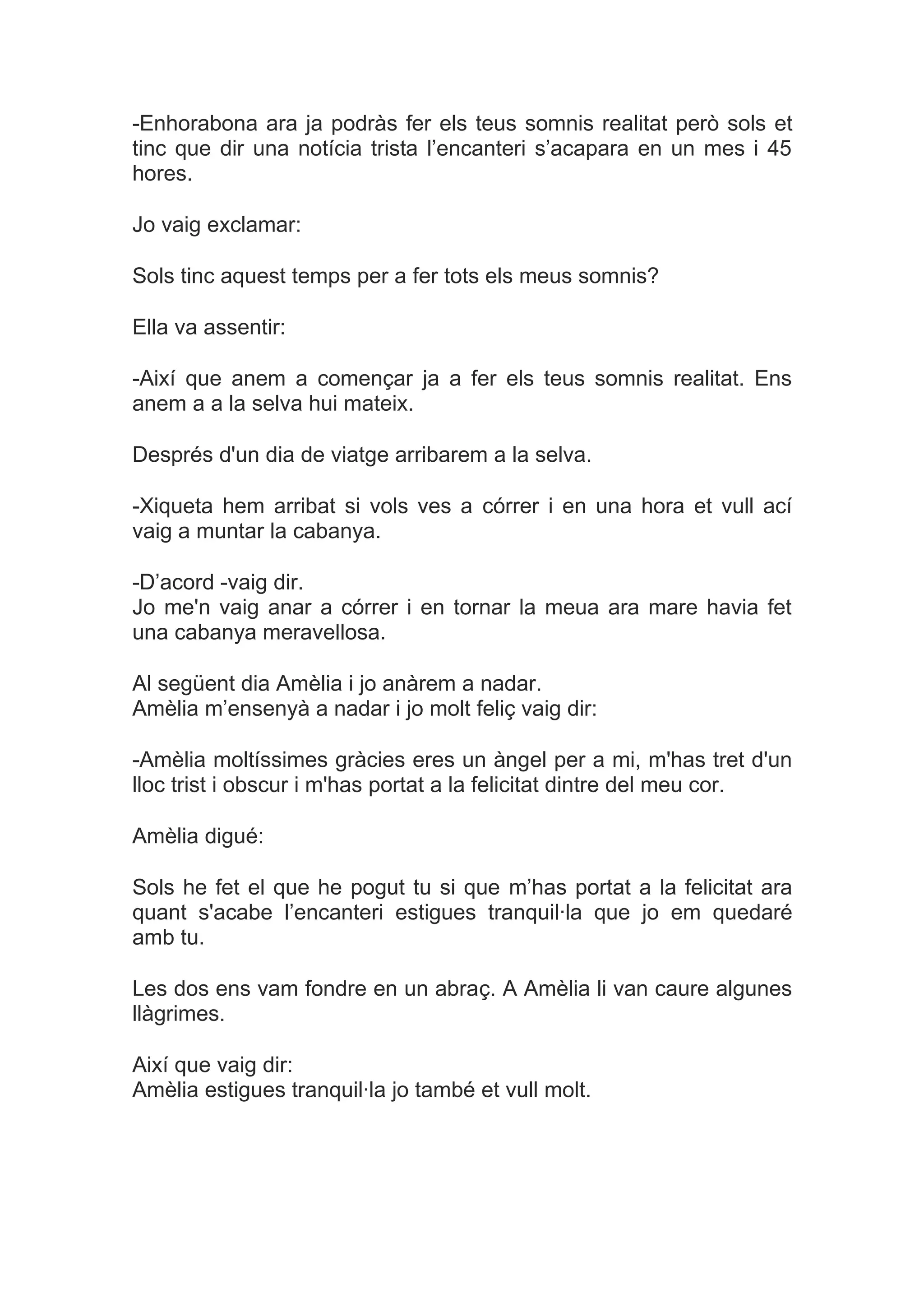 -Enhorabona ara ja podràs fer els teus somnis realitat però sols et
tinc que dir una notícia trista l’encanteri s’acapara en un mes i 45
hores.

Jo vaig exclamar:

Sols tinc aquest temps per a fer tots els meus somnis?

Ella va assentir:

-Així que anem a començar ja a fer els teus somnis realitat. Ens
anem a a la selva hui mateix.

Després d'un dia de viatge arribarem a la selva.

-Xiqueta hem arribat si vols ves a córrer i en una hora et vull ací
vaig a muntar la cabanya.

-D’acord -vaig dir.
Jo me'n vaig anar a córrer i en tornar la meua ara mare havia fet
una cabanya meravellosa.

Al següent dia Amèlia i jo anàrem a nadar.
Amèlia m’ensenyà a nadar i jo molt feliç vaig dir:

-Amèlia moltíssimes gràcies eres un àngel per a mi, m'has tret d'un
lloc trist i obscur i m'has portat a la felicitat dintre del meu cor.

Amèlia digué:

Sols he fet el que he pogut tu si que m’has portat a la felicitat ara
quant s'acabe l’encanteri estigues tranquil·la que jo em quedaré
amb tu.

Les dos ens vam fondre en un abraç. A Amèlia li van caure algunes
llàgrimes.

Així que vaig dir:
Amèlia estigues tranquil·la jo també et vull molt.
 