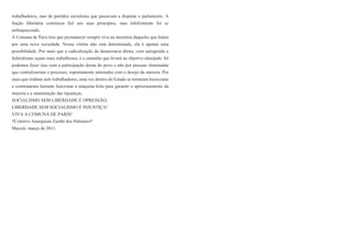 trabalhadores, mas de partidos socialistas que passavam a disputar o parlamento. A
fração libertária continuou fiel aos seus princípios, mas infelizmente foi se
enfraquecendo.
A Comuna de Paris tem que permanecer sempre viva na memória daqueles que lutam
por uma nova sociedade. Nossa vitória não está determinada, ela é apenas uma
possibilidade. Por mais que a radicalização da democracia direta, com autogestão e
federalismo sejam mais trabalhosos, é o caminho que levará ao objetivo almejado. Só
podemos fazer isso com a participação direta do povo e não por pessoas iluminadas
que centralizariam o processo, supostamente antenadas com o desejo da maioria. Por
mais que tenham sido trabalhadores, uma vez dentro do Estado se tornaram burocratas
e continuaram fazendo funcionar a máquina feita para garantir o aprisionamento da
maioria e a manutenção das injustiças.
SOCIALISMO SEM LIBERDADE É OPRESSÃO,
LIBERDADE SEM SOCIALISMO É INJUSTIÇA!
VIVA A COMUNA DE PARIS!
*Coletivo Anarquista Zumbi dos Palmares*
Maceió, março de 2011.
 