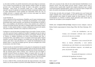 se, de acordo com Marx, do caminho inteiramente correto para chegar ao comunismo.
Com a comuna, ficou percebido que a classe operária, estando no poder, não poderia
governar com a velha máquina do Estado, de modo a não perder a sua própria
dominação . Dessa forma, era necessário acabar com a “velha maquinaria de
opressão”, para tal, foi aplicado na Comuna duas medidas consideradas inéditas, todos
os cargos administrativos foram ocupados por interessados eleitos por voto via
sufrágio universal e a segunda media, todos os serviços eram pagos com salários
equivalentes ao que um operário recebia.
A 4 de Setembro de
1870, os operários de Paris proclamaram a República, que foi quase instantaneamente
aclamada através de toda a França. O desenrolar da proclamação se deu quando,
pressionados pelas tropas prussianas, que marchavam incessantemente em direção a
Paris, a nova república, sem alternativas, armou a classe operária com o objetivo de
formação da Guarda Nacional, para então se configurar algum tipo de defesa contra o
opressor. A classe operária armada, no entanto, configurou-se no que era de esperar,
uma guerra armada, culminado com a criação da Comuna de Paris.
Configurou-se uma divisão dentro da própria França, de um lado a Comuna, em Paris,
e do outro o governo Francês, sediado em Versalhes. O segundo, por sua vez, dado os
sucessíveis fracassos de reanexação de Paris aliou-se com inimigo, a Prússia, que não
só libertou os soldados prisioneiros da Guerra Franco-Prussiana para lutar e
reconquistar Paris, como também, enviou o seu próprio exército para ajudar. Naquele
momento o governo francês entregava o seu próprio povo nas mãos de um inimigo
externo, prova disso é que pela primeira vez, a capital fora bombardeada dos seus
próprios fortes e o pior pelo seu próprio governo, que havia entregado não só Paris
aos prussianos, mas toda a França.
O início de todo esse desenrolar histórico se deu graças às consequências do segundo
Império, de Luis Bonaparte, esse tinha mergulhado o país em uma forte dívida externa,
todas as cidades estavam também afundadas em pesadíssimas dívidas municipais, sem
falar da caríssima guerra contra a Prússia, com o discurso de que iria resgatar a
extensão territorial francesa do primeiro Império, tal guerra além de ter sido um
fracasso, acabou com os recursos franceses, a nação estava faminta, mergulhada em
dívidas e ainda por cima custeando uma guerra fadada ao fracasso. Sob essa realidade
emergiu a República que criou possibilidades para que pudesse surgir a Comuna.
O cerco à cidade de Paris, ocorrido pela junção das tropas prussianas e do governo
francês, fez com que produtos de primeira necessidade faltassem na capital, a cidade
sofria com a escassez de tudo, além de estar sendo duramente bombardeada, em um
massacre terrível, feito pelo próprio governo francês. Contudo mesmo assim a
Comuna resistiu o quanto pôde, enquanto havia alguma esperança de que a camada
social historicamente reprimida pudesse, enfim, ter um governo menos corrupto mais
justo e de acordo com princípios de igualdade entre as pessoas.
Tal fato único até então, deixa um legado, “A Paris operária com a sua Comuna será
sempre celebrada como o arauto glorioso de uma nova sociedade. Os seus mártires
estão guardados como relíquia no grande coração da classe operária. E aos seus
exterminadores, já a história os amarrou àquele pelourinho eterno donde todas as
orações dos seus padres os não conseguirão redimir”.
MARX, Karl. A Guerra Civil na França. Seleção de textos, tradução e notas de
Rubens Enderle; [apresentação de Antonio Rago Filho]. São Paulo: Boitempo. 2011.
274 p.
A Paris dos trabalhadores, com sua
Comuna, será eternamente celebrada como a gloriosa
precursora de uma nova sociedade.
Karl Marx
Descubram o traço essencial [de Karl
Marx], as imensas sobrancelhas, e vocês saberão
imediatamente que estão lidando com a mais formidável de
todas as forças individuais compostas - um sonhador que
pensa, um pensador que sonha.
R. Landor
Sua queda [da burguesia] e a vitória do
proletariado são igualmente inevitáveis.
Karl Marx e Friedrich Engels
Sobre o autor[1]
SOBRE O AUTOR
 