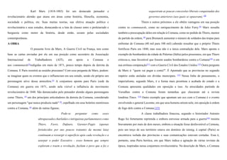 Karl Marx (1818-1883) foi um destacado pensador e
revolucionário alemão que atuou em áreas como história, filosofia, economia,
sociedade e política, etc. Suas muitas teorias, sua efetiva atuação política e
revolucionária e seus estudos, destacando-se a luta de classes entre o proletariado e
burguesia como motor da história, desde então, ecoam pelas sociedades
contemporâneas.
A OBRA
O presente livro de Marx, A Guerra Civil na França, tem como
base as cartas enviadas por ele em sua posição como secretário da Associação
Internacional de Trabalhadores (AIT), em apoio a Comuna e
aos communards[2]
redigidas em maio de 1871, pouco tempo depois da derrota da
Comuna. E Paris resistirá ao assédio prussiano? Com essa pergunta de Marx, podem-
se imaginar quais os eventos que o influenciam em seu estudo, sendo ele próprio um
personagem ativo dessa atmosfera.[3]
A conjuntura aponta para Paris (sede da
Comuna) em guerra em 1871, sendo nela visível a influência do movimento
revolucionário de 1848. São denunciados pelo pensador alemão alguns personagens
como Thiers, [4]
um dos principais articuladores da derrota da Comuna, considerado
um personagem "que nunca produziu nada" [5]
, espelhado em seus boletins mentirosos
contra a Comuna, [6]
além de outras figuras;
Pode-se perguntar como esses
ultrapassados charlatães e intriguistas parlamentares como
Thiers, Favre, Dufaure, Garnier-Pagès (apenas
fortalecidos por uns poucos tratantes da mesma laia)
continuam a ressurgir à superfície após cada revolução e a
usurpar o poder Executivo - esses homens que sempre
exploram e traem a revolução, fuzilam o povo que a fez e
sequestram as poucas concessões liberais conquistadas dos
governos anteriores (aos quais se opuseram). [7]
Thiers e outros próximos a ele obtêm vantagens em sua posição
contra os communards, como no enriquecimento de Jules Ferry.[8]
Marx ressalta
também a preocupação deles em relação à Comuna, como no pedido de Thiers, mentor
do partido da ordem, [9]
para Bismarck aumentar o número de soldados das tropas para
enfrentar de Comuna (40 mil para 100 mil) cabendo ressaltar que o próprio Thiers
fortificou Paris em 1840, mas essa não é a única contradição dele. Marx aponta o
exemplo do bombardeio da cidade de Palermo (Itália) pelos prussianos, em que Thiers
criticou-o, mas favorável que fossem usados bombardeios contra a Comuna[10]
e em
sua errônea comparação[11]
com a Guerra Civil dos Estados Unidos.[12]
Outra pergunta
de Marx é: "quem vai pagar a conta?". É Apontado que as províncias no segundo
império estão atoladas em dividas municipais. [13]
Nessa linha de pensamento, o
imperialismo, segundo Marx, é a forma mais prostituta e acabada do estado e a
Comuna apresenta qualidades em oposição a isso. As atrocidades partindo de
Versalhes contra a Comuna foram tamanhas que chocaram até a revista
londrina Times. [14]
Outro exemplo que apontam um eco com a Comuna é o evento
envolvendo o general Lecomte, em que seus homens atiram nele, em oposição à ordem
de fogo dele contra a Comuna.[15]
A classe trabalhadora francesa, segundo o historiador Antonio
Rago foi fortemente reprimida e embora estivesse armada para a guerra[16]
resistiu
bravamente por mais de dois meses, embora a situação fosse desfavorável a Comuna,
pois um terço de seu território estava em domínio do inimig; à capital (Paris) se
encontrava isolada das províncias e suas comunicações estavam cortadas. Essa é,
portanto, uma Paris heróica, em que Marx indica a agitação de várias revistas da
época, inspiradas nessa conjuntura revolucionária. Na descrição de Marx, a Comuna
 