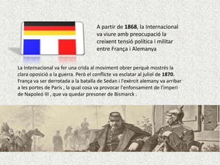 A partir de 1868, la Internacional
va viure amb preocupació la
creixent tensió política i militar
entre França i Alemanya
La Internacional va fer una crida al moviment obrer perquè mostrés la
clara oposició a la guerra. Però el conflicte va esclatar al juliol de 1870.
França va ser derrotada a la batalla de Sedan i l'exèrcit alemany va arribar
a les portes de París , la qual cosa va provocar l'enfonsament de l'imperi
de Napoleó III , que va quedar presoner de Bismarck .

 