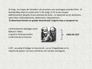 Al maig , les tropes de Versalles i els prussians van aconseguir prendre París . El
bombardeig sobre la ciutat seria l'1 de maig i el 21 la van ocupar
definitivament després d'una setmana de lluita . La repressió va ser duríssima ,
amb milers d'afusellaments, detencions i deportacions .
El obrerisme francès va quedar desarticulat i trigaria anys a recuperar-se.

L'enfrontament ideològic entre
Bakunin i Marx
La guerra francoprussiana
La derrota de la Comuna

CRISI EN L’AIT

L'AIT , acusada d'instigar la insurrecció , va ser il·legalitzada en la
majoria de països i els seus membres van resultar perseguits.

 