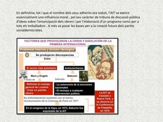 En definitiva, tot i que el nombre dels seus adherits era reduït, l'AIT va exercir
essencialment una influència moral , pel seu caràcter de tribuna de discussió pública
d'idees sobre l'emancipació dels obrers i per l'elaboració d'un programa comú per a
tots els treballadors . A més va posar les bases per a la creació futura dels partits
socialdemòcrates.

 