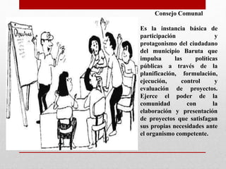 Consejo Comunal
Es la instancia básica de
participación y
protagonismo del ciudadano
del municipio Baruta que
impulsa las políticas
públicas a través de la
planificación, formulación,
ejecución, control y
evaluación de proyectos.
Ejerce el poder de la
comunidad con la
elaboración y presentación
de proyectos que satisfagan
sus propias necesidades ante
el organismo competente.
 