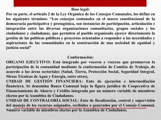 Base legal:
Por su parte, el artículo 2 de la Ley Orgánica de los Consejos Comunales, los define en
los siguientes términos: “Los consejos comunales en el marco constitucional de la
democracia participativa y protagónica, son instancias de participación, articulación e
integración entre las diversas organizaciones comunitarias, grupos sociales y los
ciudadanos y ciudadanas, que permiten al pueblo organizado ejercer directamente la
gestión de las políticas públicas y proyectos orientados a responder a las necesidades y
aspiraciones de las comunidades en la construcción de una sociedad de equidad y
justicia social”
Conformación:
ORGANO EJECUTIVO: Está integrado por voceros y voceras que promueven la
participación de la comunidad mediante la conformación de Comités de Trabajo, de
acuerdo a las áreas sectoriales (Salud, Tierra, Protección Social, Seguridad Integral,
Mesas Técnicas de Agua y Energía, entre otros).
UNIDAD DE GESTIÓN FINANCIERA: Ente de ejecución e intermediación
financiera. Se denomina Banco Comunal bajo la figura jurídica de Cooperativa de
Financiamiento de Ahorro y Crédito integrada por un número variable de miembros
electos por la Asamblea de Ciudadanos.
UNIDAD DE CONTRALORÍA SOCIAL: Ente de fiscalización, control y supervisión
del manejo de los recursos asignados, recibidos o generados por el Consejo Comunal.
Número variable de miembros electos por la Asamblea de Ciudadanos.
 