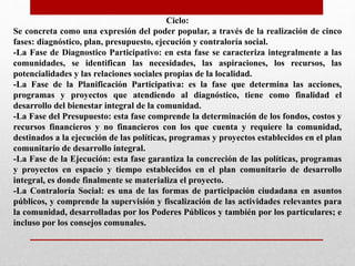 Ciclo:
Se concreta como una expresión del poder popular, a través de la realización de cinco
fases: diagnóstico, plan, presupuesto, ejecución y contraloría social.
-La Fase de Diagnostico Participativo: en esta fase se caracteriza integralmente a las
comunidades, se identifican las necesidades, las aspiraciones, los recursos, las
potencialidades y las relaciones sociales propias de la localidad.
-La Fase de la Planificación Participativa: es la fase que determina las acciones,
programas y proyectos que atendiendo al diagnóstico, tiene como finalidad el
desarrollo del bienestar integral de la comunidad.
-La Fase del Presupuesto: esta fase comprende la determinación de los fondos, costos y
recursos financieros y no financieros con los que cuenta y requiere la comunidad,
destinados a la ejecución de las políticas, programas y proyectos establecidos en el plan
comunitario de desarrollo integral.
-La Fase de la Ejecución: esta fase garantiza la concreción de las políticas, programas
y proyectos en espacio y tiempo establecidos en el plan comunitario de desarrollo
integral, es donde finalmente se materializa el proyecto.
-La Contraloría Social: es una de las formas de participación ciudadana en asuntos
públicos, y comprende la supervisión y fiscalización de las actividades relevantes para
la comunidad, desarrolladas por los Poderes Públicos y también por los particulares; e
incluso por los consejos comunales.
 