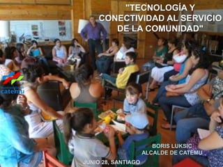 "TECNOLOGÍA Y
    CONECTIVIDAD AL SERVICIO
       DE LA COMUNIDAD"




                        BORIS LUKSIC
                     ALCALDE DE CATEMU
JUNIO 28, SANTIAGO
 