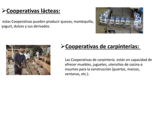 Cooperativas lácteas:
estas Cooperativas pueden producir quesos, mantequilla,
yogurt, dulces y sus derivados.
Cooperativas de carpinterías:
Las Cooperativas de carpintería están en capacidad de
ofrecer muebles, juguetes, utensilios de cocina o
insumos para la construcción (puertas, marcos,
ventanas, etc.).
 