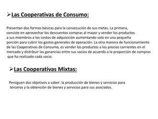 Las Cooperativas de Consumo:
Presentan dos formas básicas para la consecución de sus metas. La primera,
consiste en aprovechar los descuentos compras al mayor y vender los productos
a sus miembros a los costos de adquisición aumentando solo en una pequeña
porción para cubrir los gastos generales de operación. La otra manera de funcionamiento
de las Cooperativas de Consumo, es vender los productos a los precios corrientes en el
mercado y distribuir las ganancias entre sus socios de acuerdo a la proporción de compras
que ha realizado cada socio.
Las Cooperativas Mixtas:
Persiguen dos objetivos a saber: la producción de bienes y servicios para
terceros y la obtención de bienes y servicios para sus asociados.
 