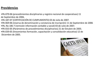 Providencias
•PA-079-06 (procedimientos disciplinarios y registro nacional de cooperativas) 11
de Septiembre de 2006.
•PA-187-07 (CERTIFICACIÓN DE CUMPLIMIENTO) 03 de Julio de 2007.
•PA-069-06 (reserva de denominación y constancia de inscripción) 11 de Septiembre de 2006
•PA, No 186-7 (remisión información contable y social) 03 de Julio de 2007.
•PA-033-05 (Parámetros de procedimientos disciplinarios) 21 de Octubre de 2005.
•PA-039-05 (lineamientos formación, capacitación y convalidación educativa) 12 de
Diciembre de 2005.
 