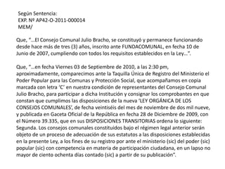 Que, “…El Consejo Comunal Julio Bracho, se constituyó y permanece funcionando
desde hace más de tres (3) años, inscrito ante FUNDACOMUNAL, en fecha 10 de
Junio de 2007, cumpliendo con todos los requisitos establecidos en la Ley…”.
Que, “…en fecha Viernes 03 de Septiembre de 2010, a las 2:30 pm,
aproximadamente, comparecimos ante la Taquilla Única de Registro del Ministerio el
Poder Popular para las Comunas y Protección Social, que acompañamos en copia
marcada con letra ‘C’ en nuestra condición de representantes del Consejo Comunal
Julio Bracho, para participar a dicha Institución y consignar los comprobantes en que
constan que cumplimos las disposiciones de la nueva ‘LEY ORGÁNICA DE LOS
CONSEJOS COMUNALES’, de fecha veintiséis del mes de noviembre de dos mil nueve,
y publicada en Gaceta Oficial de la República en fecha 28 de Diciembre de 2009, con
el Número 39.335, que en sus DISPOSICIONES TRANSITORIAS ordena lo siguiente:
Segunda. Los consejos comunales constituidos bajo el régimen legal anterior serán
objeto de un proceso de adecuación de sus estatutos a las disposiciones establecidas
en la presente Ley, a los fines de su registro por ante el ministerio (sic) del poder (sic)
popular (sic) con competencia en materia de participación ciudadana, en un lapso no
mayor de ciento ochenta días contado (sic) a partir de su publicación”.
Según Sentencia:
EXP. Nº AP42-O-2011-000014
MEM/
 