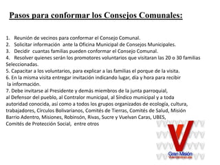 Pasos para conformar los Consejos Comunales:
1. Reunión de vecinos para conformar el Consejo Comunal.
2. Solicitar información ante la Oficina Municipal de Consejos Municipales.
3. Decidir cuantas familias pueden conformar el Consejo Comunal.
4. Resolver quienes serán los promotores voluntarios que visitaran las 20 o 30 familias
Seleccionadas.
5. Capacitar a los voluntarios, para explicar a las familias el porque de la visita.
6. En la misma visita entregar invitación indicando lugar, día y hora para recibir
la información.
7. Debe invitarse al Presidente y demás miembros de la junta parroquial,
al Defensor del pueblo, al Contralor municipal, al Síndico municipal y a toda
autoridad conocida, así como a todos los grupos organizados de ecología, cultura,
trabajadores, Círculos Bolivarianos, Comités de Tierras, Comités de Salud, Misión
Barrio Adentro, Misiones, Robinsón, Rivas, Sucre y Vuelvan Caras, UBES,
Comités de Protección Social, entre otros
 