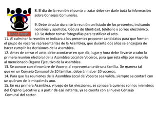 8. El día de la reunión el punto a tratar debe ser darle toda la información
sobre Consejos Comunales.
9. Debe circular durante la reunión un listado de los presentes, indicando
nombres y apellidos, Cédula de Identidad, teléfono y correo electrónico.
10. Se deben tomar fotografías para testificar el acto.
11. Al culminar la reunión se indicara a los presentes proponer candidatos para que formen
el grupo de voceros representantes de la Asamblea, que durante dos años se encargara de
hacer cumplir las decisiones de la Asamblea.
12. Antes de cerrar el acto, debe acordarse en que día, lugar y hora debe llevarse a cabo la
primera reunión electoral de la Asamblea Local de Voceros, para que ésta elija por mayoría
al mencionado Órgano Ejecutivo de la Asamblea.
13. Se conoce con el nombre de Vocero, al representante de una familia. De manera tal
que en un Consejo Comunal de 20 familias, deberán haber 20 voceros.
14. Para que las reuniones de la Asamblea Local de Voceros sea válida, siempre se contará con
un quórum de la mitad más uno.
15. En esa primera Asamblea, y luego de las elecciones, se conocerá quienes son los miembros
del Órgano Ejecutivo y, a partir de ese instante, ya se cuenta con el nuevo Consejo
Comunal del sector.
 