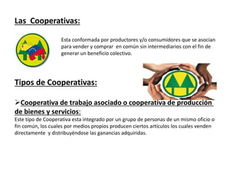 Las Cooperativas:
Esta conformada por productores y/o consumidores que se asocian
para vender y comprar en común sin intermediarios con el fin de
generar un beneficio colectivo.
Tipos de Cooperativas:
Cooperativa de trabajo asociado o cooperativa de producción
de bienes y servicios:
Este tipo de Cooperativa esta integrado por un grupo de personas de un mismo oficio o
fin común, los cuales por medios propios producen ciertos artículos los cuales venden
directamente y distribuyéndose las ganancias adquiridas.
 