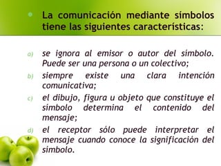  La comunicación mediante símbolos
tiene las siguientes características:
a) se ignora al emisor o autor del símbolo.
Puede ser una persona o un colectivo;
b) siempre existe una clara intención
comunicativa;
c) el dibujo, figura u objeto que constituye el
símbolo determina el contenido del
mensaje;
d) el receptor sólo puede interpretar el
mensaje cuando conoce la significación del
símbolo.
 