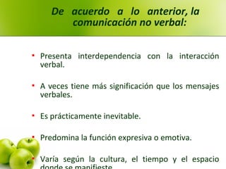 De acuerdo a lo anterior, la
comunicación no verbal:
 Presenta interdependencia con la interacción
verbal.
 A veces tiene más significación que los mensajes
verbales.
 Es prácticamente inevitable.
 Predomina la función expresiva o emotiva.
 Varía según la cultura, el tiempo y el espacio
 