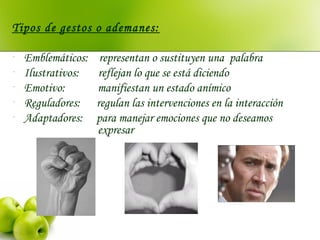 Tipos de gestos o ademanes:
- Emblemáticos: representan o sustituyen una palabra
- Ilustrativos: reflejan lo que se está diciendo
- Emotivo: manifiestan un estado anímico
- Reguladores: regulan las intervenciones en la interacción
- Adaptadores: para manejar emociones que no deseamos
expresar
 