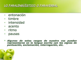 LO PARALINGÜÍSTICO O PARAVERBALLO PARALINGÜÍSTICO O PARAVERBAL
• entonación
• timbre
• intensidad
• acento
• ritmo
• pausas
 Algunos de estos rasgos de nuestra voz pueden
representarse en la lengua escrita con los signos de
puntuación, exclamación, interrogación, etc.
 