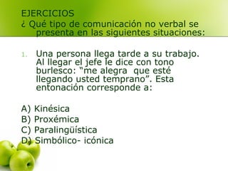 EJERCICIOS
¿ Qué tipo de comunicación no verbal se
presenta en las siguientes situaciones:
1. Una persona llega tarde a su trabajo.
Al llegar el jefe le dice con tono
burlesco: “me alegra que esté
llegando usted temprano”. Esta
entonación corresponde a:
A) Kinésica
B) Proxémica
C) Paralingüística
D) Simbólico- icónica
 