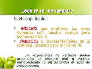 ¿Qué es lo “no verbal”?¿Qué es lo “no verbal”?
Es el conjunto de:
 INDICIOS que emitimos los seres
humanos con nuestro cuerpo para
comunicarnos, o
 SÍMBOLOS o representaciones de la
realidad, creados para el mismo fin.
Las expresiones no verbales suelen
acompañar al discurso oral o escrito,
enriqueciendo (o dificultando) el acto de
comunicación.
 