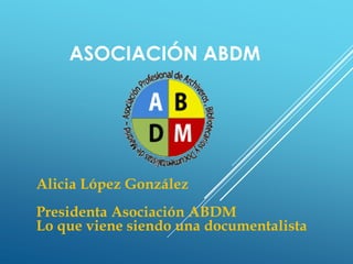 ASOCIACIÓN ABDM
Alicia López González
Presidenta Asociación ABDM
Lo que viene siendo una documentalista
 