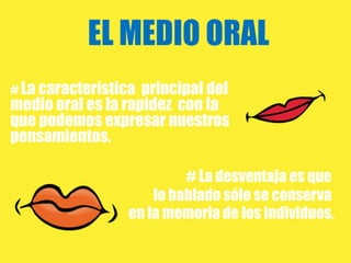 EL MEDIO ORAL
# La característica principal del
medio oral es la rapidez con la
que podemos expresar nuestros
pensamientos.

                          # La desventaja es que
                     lo hablado sólo se conserva
                 en la memoria de los individuos.
 