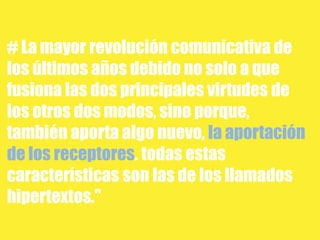 # La mayor revolución comunicativa de
los últimos años debido no solo a que
fusiona las dos principales virtudes de
los otros dos modos, sino porque,
también aporta algo nuevo, la aportación
de los receptores. todas estas
características son las de los llamados
hipertextos."
 