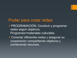 Poder para crear redes
§  PROGRAMACIÓN: Construir y programar
   redes según objetivos.
   Programas=materiales culturales.
§  Conectar diferentes redes y asegurar su
   cooperación compartiendo objetivos y
   combinando recursos
 