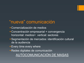 “nueva” comunicación
§ Comercialización de medios
§ Concentración empresarial + convergencia
   horizontal: medios+ vertical: sectores
§ Segmentación de mercados: identificación cultural
   de la audiencia
§ Every time every where
§ Redes digitales de comunicación
     AUTOCOMUNICACIÓN DE MASAS
 