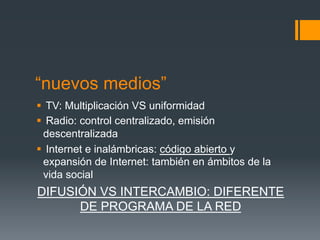 “nuevos medios”
§  TV: Multiplicación VS uniformidad
§  Radio: control centralizado, emisión
   descentralizada
§  Internet e inalámbricas: código abierto y
   expansión de Internet: también en ámbitos de la
   vida social
DIFUSIÓN VS INTERCAMBIO: DIFERENTE
      DE PROGRAMA DE LA RED
 