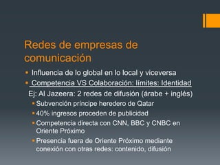 Redes de empresas de
comunicación
§  Influencia de lo global en lo local y viceversa
§  Competencia VS Colaboración: límites: Identidad
  Ej: Al Jazeera: 2 redes de difusión (árabe + inglés)
  § Subvención príncipe heredero de Qatar
  § 40% ingresos proceden de publicidad
  § Competencia directa con CNN, BBC y CNBC en
     Oriente Próximo
  § Presencia fuera de Oriente Próximo mediante
     conexión con otras redes: contenido, difusión
 