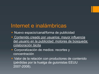 Internet e inalámbricas
§  Nuevo espacio/canal/forma de publicidad
§  Contenido creado por usuarios: mayor influencia
   del usuario en la publicidad: motores de búsqueda:
   colaboración tácita
§  Corporatización de medios: recortes y
   concentración
§  Valor de la relación con productores de contenido
   (pérdidas por la huelga de guionistas EEUU
   2007-2008).
 