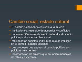 Cambio social: estado natural
§  El estado estacionario equivale a la muerte
§  Instituciones: resultado de acuerdos y conflictos
§  La interacción entre el cambio cultural y el cambio
   político produce el cambio social
§  Movimientos sociales: individuos que se implican
   en el cambio: actores sociales
§  Los procesos que aspiran al cambio político son
   políticas insurgentes
§  Incorporación de sujetos que enuncian mensajes
   de rabia y esperanza
 