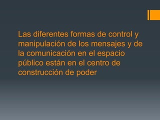 Las diferentes formas de control y
manipulación de los mensajes y de
la comunicación en el espacio
público están en el centro de
construcción de poder
 