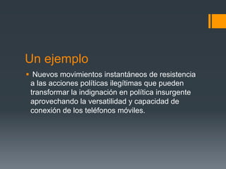 Un ejemplo
§  Nuevos movimientos instantáneos de resistencia
   a las acciones políticas ilegítimas que pueden
   transformar la indignación en política insurgente
   aprovechando la versatilidad y capacidad de
   conexión de los teléfonos móviles.
 