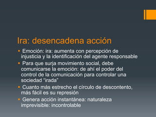 Ira: desencadena acción
§  Emoción: ira: aumenta con percepción de
   injusticia y la identificación del agente responsable
§  Para que surja movimiento social, debe
   comunicarse la emoción: de ahí el poder del
   control de la comunicación para controlar una
   sociedad “irada”
§  Cuanto más estrecho el círculo de descontento,
   más fácil es su represión
§  Genera acción instantánea: naturaleza
   imprevisible: incontrolable
 