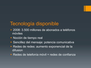 Tecnología disponible
§  2008: 3.500 millones de abonados a teléfonos
   móviles
§  Noción de tiempo real
§  Sencillez del mensaje: potencia comunicativa
§  Redes de redes: aumento exponencial de la
   difusion
§  Redes de telefonía móvil = redes de confianza
 