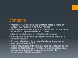 Contexto
§  Atentado 11M: mayo ataque terrorista hasta la fecha en
    Europa: 199 muertos, + de 1.400 heridos
§  Al Qaeda reivindica el ataque en la tarde del 11M mediante
    un periódico digital con sede en Londres
§  A 3 días de elecciones en el Parlamento español
§  Participación de España en la guerra de Irak: clave en la
    campaña electoral
§  A pesar del rechazo de la mayoría a la participación, se
    pronostica victoria del PP
§  Primer movimiento antiguerra después de la reunión de las
    Azores se desmorona por no llegar a tener consecuencias
    fácticas, la situación de bonanza económica y la
    inexperiencia del líder socialista.
 