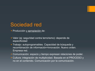 Sociedad red
§  Producción y apropiación de:

§  Valor (ej: seguridad contra terrorismo): depende de
    especificidad
§  Trabajo: autoprogramables. Capacidad de búsqueda y
    recombinación de información=innovación. Nuevo orden.
    Empresa red.
§  Comunicación: espacio y tiempo expresan relaciones de poder.
§  Cultura: integración de multiplicidad. Basada en el PROCESO y
    no en el contenido. Comunicación por la comunicación.
 