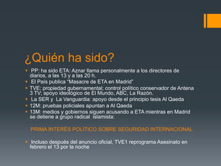 ¿Quién ha sido?
§  PP: ha sido ETA: Aznar llama personalmente a los directores de
    diarios, a las 13 y a las 20 h.
§  El País publica “Masacre de ETA en Madrid”
§  TVE: propiedad gubernamental; control político conservador de Antena
    3 TV; apoyo ideológico de El Mundo, ABC, La Razón.
§  La SER y La Vanguardia: apoyo desde el principio tesis Al Qaeda
§  12M: pruebas policiales apuntan a Al Qaeda
§  13M: medios y gobiernos siguen acusando a ETA mientras en Madrid
    se detiene a grupo radical islamista:

  PRIMA INTERÉS POLÍTICO SOBRE SEGURIDAD INTERNACIONAL

§  Incluso después del anuncio oficial, TVE1 reprograma Asesinato en
    febrero el 13 por la noche
 