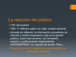 La reacción del público
§ 11M: abrumados
§ 12M: 11 millones salen a la calle: unidad nacional
§ Jornada de reflexión: la información procedente de
   Internet y medios extranjeros cala en la opinión
   pública, sobre todo jóvenes, con formación
   superior y políticamente independiente:
   GATEKEEPERS: Ira: impulso de acción. Pero…
 Es ilegal convocar o celebrar una manifestación en
                   jornada de reflexión!
 