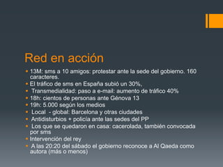 Red en acción
§  13M: sms a 10 amigos: protestar ante la sede del gobierno. 160
    caracteres.
§  El tráfico de sms en España subió un 30%,
§  Transmedialidad: paso a e-mail: aumento de tráfico 40%
§  18h: cientos de personas ante Génova 13
§  19h: 5.000 según los medios
§  Local - global: Barcelona y otras ciudades
§  Antidisturbios + policía ante las sedes del PP
§  Los que se quedaron en casa: cacerolada, también convocada
    por sms
§  Intervención del rey
§  A las 20:20 del sábado el gobierno reconoce a Al Qaeda como
    autora (más o menos)
 