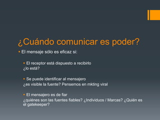 ¿Cuándo comunicar es poder?
§  El mensaje sólo es eficaz si:

  §  El receptor está dispuesto a recibirlo
  ¿lo està?

  §  Se puede identificar al mensajero
  ¿es visible la fuente? Pensemos en mkting viral

  §  El mensajero es de fiar
  ¿quiénes son las fuentes fiables? ¿Individuos / Marcas? ¿Quién es
  el gatekeeper?
 