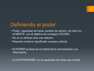 Definiendo el poder
§  Poder: capacidad de hacer cambiar de opinión, de influir en
    la MENTE, con el objetivo de conseguir ACCIÓN.
§  No es un atributo sino una relación.
§  Requiere construir significado: proceso cultural

§  El PODER se basa en el control de la comunicación y la
    información,

§  el CONTRAPODER, en la capacidad de cortar ese control.
 