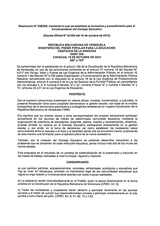 Resolución N° DM/058, mediante la cual se establece la normativa y procedimiento para el
funcionamiento del Consejo Educativo
(Gaceta Oficial W 40.029 del16 de octubre de 2012)
REPÚBLICA BOLIVARIANA DE VENEZUELA
MINISTERIO DEL PODER POPULAR PARA LA EDUCACiÓN
DESPACHO DE LA MINISTRA
DMIN° 058
CARACAS, 16 DE OCTUBRE DE 2012
2020
Y1530
De conformidad con lo establecido en el artículo 102 de la Constitución de la República Bolivariana
de Venezuela, en uso de las atribuciones conferidas en el artículo 77 numeral 19 del Decreto W
6.217 con Ra1go, Valor y Fuerza de Ley Orgánica de la Administración Pública, en el artículo 16
numeral 1 del Decreto N° 6.732 sobre Organización y Funcionamiento de la Administración Pública
Nacional; concatenado con lo dispuesto en el artículo 16 de la Ley Orgánica de Procedimientos
Administrativos, artículo 5 numeral 2 de la Ley del Estatuto de la Función Pública; en concordancia
con los artículos 4, S, 6 numeral 2 literales "a" y "g", numeral 3 literal "e" y numeral 4 literales "a" y
"b", artículos 20 y 21 de la Ley Orgánica de Educación,
PROPÓSITO
Con el supremo compromiso sustentado en valores éticos, morales, humanísticos, y culturales, la
presente Resolución tiene como propósito democratizar la gestión escolar, con base en el modelo
sociopolítíco de la democracia particípativa y protagónica establecida en nuestra Constitución de la
República Bolivariana de Venezuela (1999).
Ello significa que los actores claves y otros corresponsables del proceso educacional participan
activamente en los asuntos de interés de determinada comunidad educativa, mediante la
organización de colectivos de estudiantes, docentes, padres, madres y representantes, directivos,
qLienes tendrán su vocería en el Consejo Educativo participando directamente en la gestión
escolar y, por ende, en la toma de decisiones; así como establecer los necesarios vasos
comunicantes entre la escuela o el liceo y la localidad donde ella se encuentra inserta, propiciando
de esta manera una formación para el ejercicio pleno de la nueva ciudadanía.
También, con la creación del Consejo Educativo se pretende desarrollar soluciones a los
problemas que se presenten en cada institución educativa, yendo incluso más allá de los muros del
recínto escolar.
Esta propuesta es el resultado de un proceso de sistematización de lo presentado y discutido en
las mesas de trabajo realizadas a nivel municipal, regional y nacional.
CONSIDERANDO
a) Los cambies políticos, socioeconómicos, culturales, ambientales, ecológicos y educativos que
hoy se viven en Venezuela, ameritan un instrumento legal de las comunidades educativas que
regule su orga1ización y funcionamiento acordes con estas nuevas realidades.
b) La soberanfa reside intransferiblemente en el Pueblo, quien la ejerce directamente en la forma
prevista en la Constitución de la República Bolivariana de Venezuela (CRBV, Art. 5)
c) Todas las ciudadanas y ciudadanos tienen derecho a participar libremente en los asuntos
púoHcos y el deber de cumplir sus responsabilidades sociales y participar solidariamente en la vida
política y comunitaria del país. (CRBV, Art. 6, 51,62, 72 Y132)
 