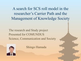 A search for SCS roll model in the researcher’s Carrier Path and the Management of Knowledge Society The research and Study project Presented for COMUNDUS Science, Communication and Society Shingo Hamada 