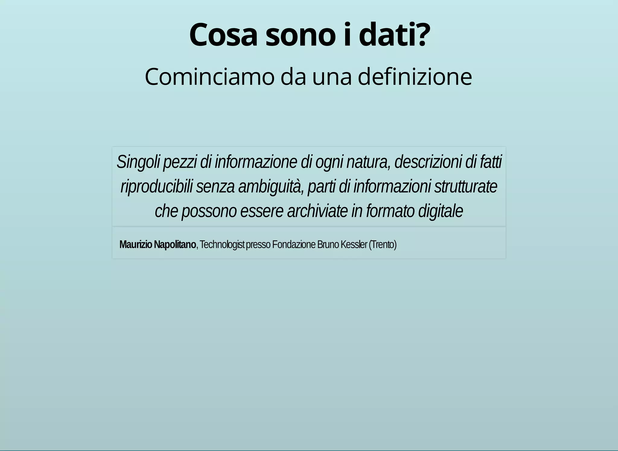 Cominciamo da una definizione 
Singoli pezzi di informazione di ogni natura, descrizioni di fatti 
riproducibili senza ambiguità, parti di informazioni strutturate 
che possono essere archiviate in formato digitale 
Maurizio Napolitano, Technologist presso Fondazione Bruno Kessler (Trento) 
 