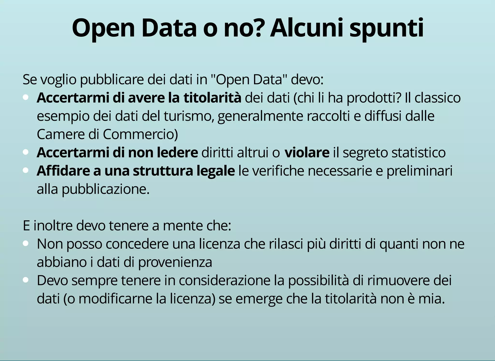 Se voglio pubblicare dei dati in "Open Data" devo: 
dei dati (chi li ha prodotti? Il classico 
esempio dei dati del turismo, generalmente raccolti e diffusi dalle 
Camere di Commercio) 
diritti altrui o il segreto statistico 
le verifiche necessarie e preliminari 
alla pubblicazione. 
E inoltre devo tenere a mente che: 
Non posso concedere una licenza che rilasci più diritti di quanti non ne 
abbiano i dati di provenienza 
Devo sempre tenere in considerazione la possibilità di rimuovere dei 
dati (o modificarne la licenza) se emerge che la titolarità non è mia. 
 